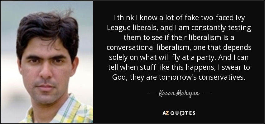 I think I know a lot of fake two-faced Ivy League liberals, and I am constantly testing them to see if their liberalism is a conversational liberalism, one that depends solely on what will fly at a party. And I can tell when stuff like this happens, I swear to God, they are tomorrow's conservatives. - Karan Mahajan