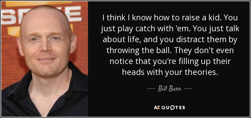 I think I know how to raise a kid. You just play catch with 'em. You just talk about life, and you distract them by throwing the ball. They don't even notice that you're filling up their heads with your theories. - Bill Burr