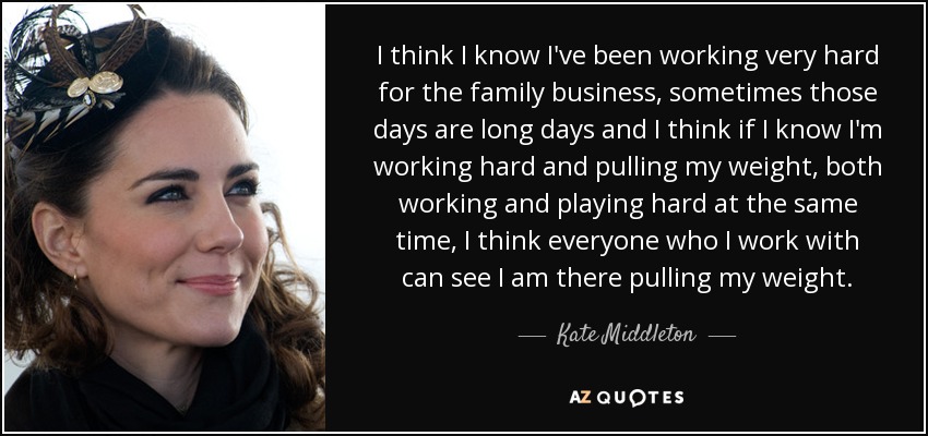 I think I know I've been working very hard for the family business, sometimes those days are long days and I think if I know I'm working hard and pulling my weight, both working and playing hard at the same time, I think everyone who I work with can see I am there pulling my weight. - Kate Middleton