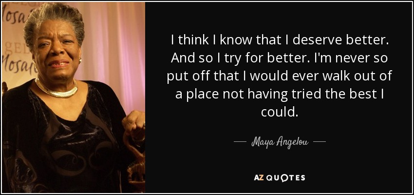 I think I know that I deserve better. And so I try for better. I'm never so put off that I would ever walk out of a place not having tried the best I could. - Maya Angelou