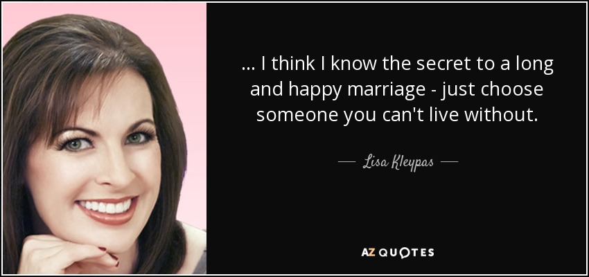 ... I think I know the secret to a long and happy marriage - just choose someone you can't live without. - Lisa Kleypas