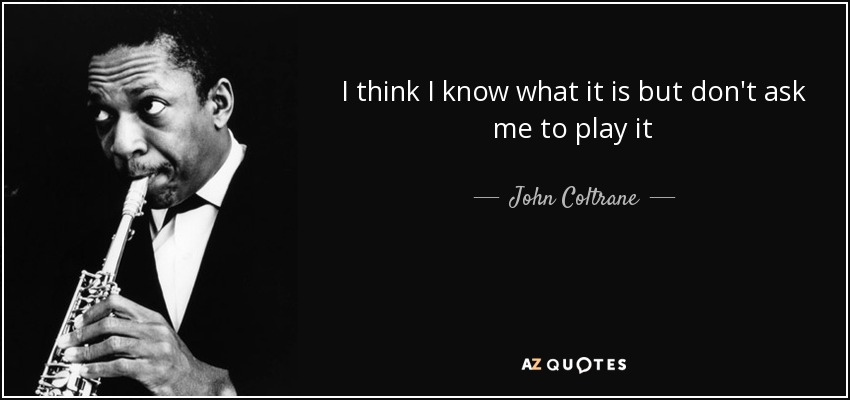 I think I know what it is but don't ask me to play it - John Coltrane