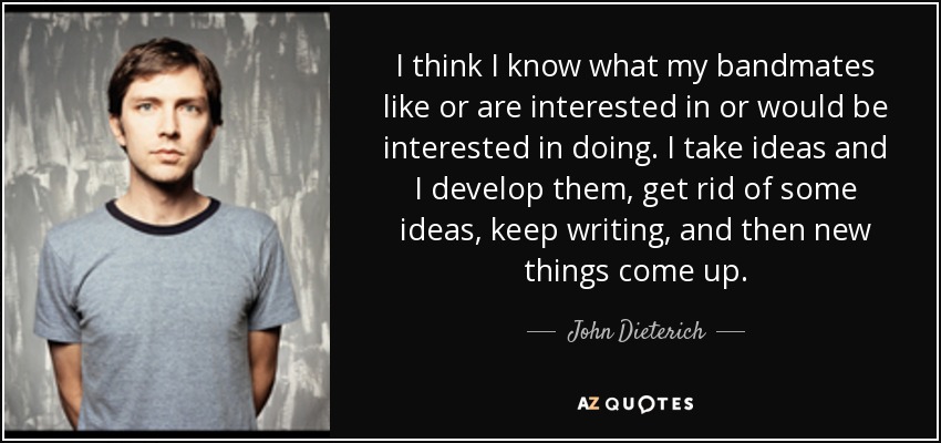 I think I know what my bandmates like or are interested in or would be interested in doing. I take ideas and I develop them, get rid of some ideas, keep writing, and then new things come up. - John Dieterich