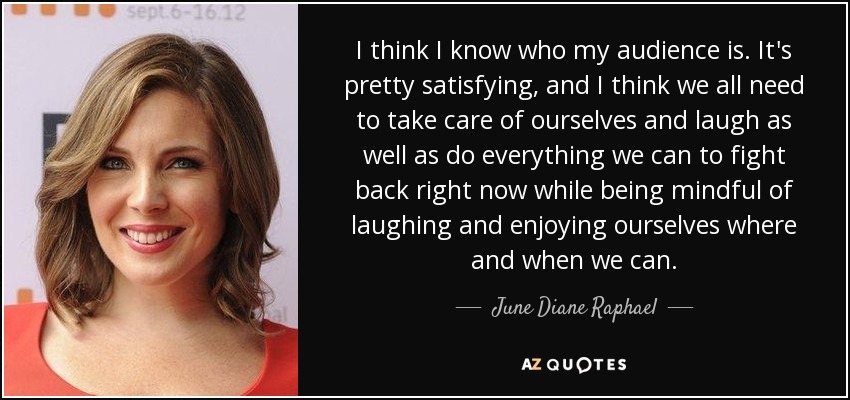 I think I know who my audience is. It's pretty satisfying, and I think we all need to take care of ourselves and laugh as well as do everything we can to fight back right now while being mindful of laughing and enjoying ourselves where and when we can. - June Diane Raphael