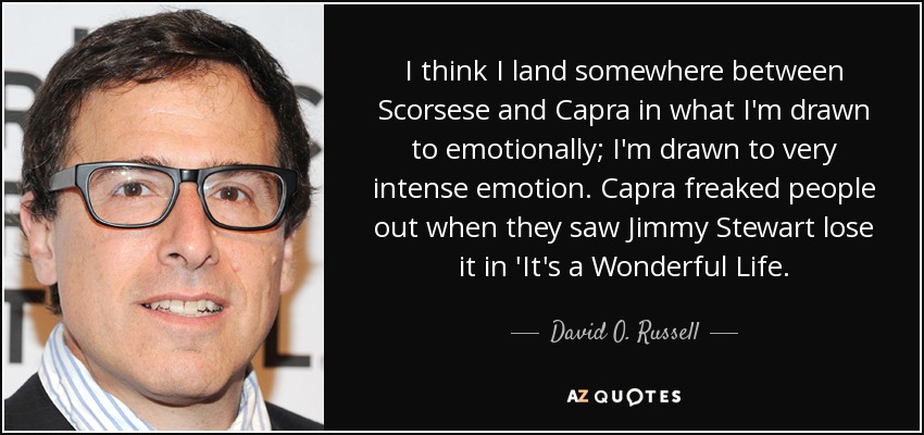 I think I land somewhere between Scorsese and Capra in what I'm drawn to emotionally; I'm drawn to very intense emotion. Capra freaked people out when they saw Jimmy Stewart lose it in 'It's a Wonderful Life. - David O. Russell