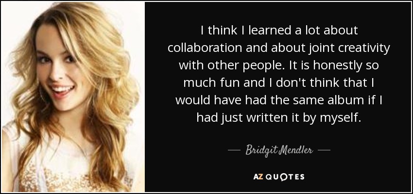 I think I learned a lot about collaboration and about joint creativity with other people. It is honestly so much fun and I don't think that I would have had the same album if I had just written it by myself. - Bridgit Mendler