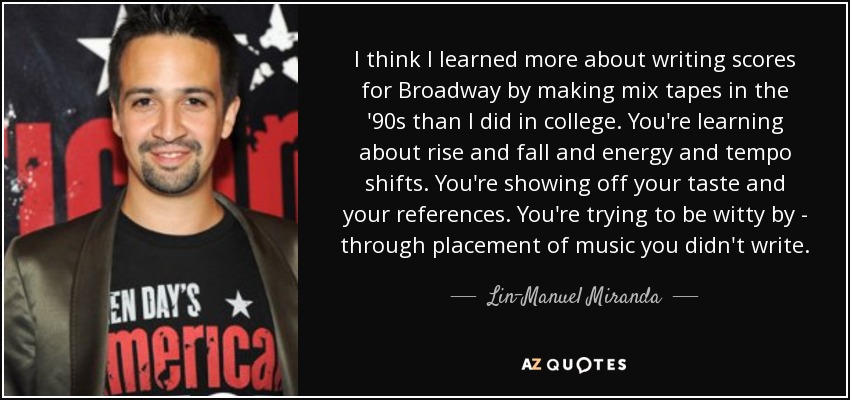 I think I learned more about writing scores for Broadway by making mix tapes in the '90s than I did in college. You're learning about rise and fall and energy and tempo shifts. You're showing off your taste and your references. You're trying to be witty by - through placement of music you didn't write. - Lin-Manuel Miranda