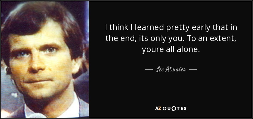 I think I learned pretty early that in the end, its only you. To an extent, youre all alone. - Lee Atwater