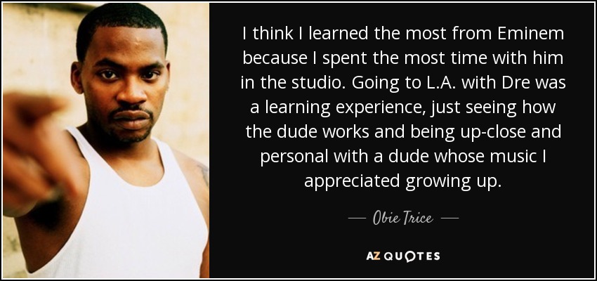I think I learned the most from Eminem because I spent the most time with him in the studio. Going to L.A. with Dre was a learning experience, just seeing how the dude works and being up-close and personal with a dude whose music I appreciated growing up. - Obie Trice