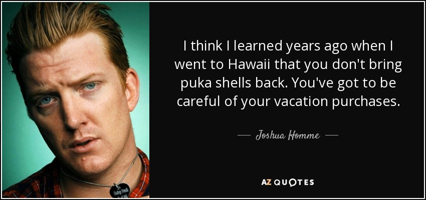 I think I learned years ago when I went to Hawaii that you don't bring puka shells back. You've got to be careful of your vacation purchases. - Joshua Homme