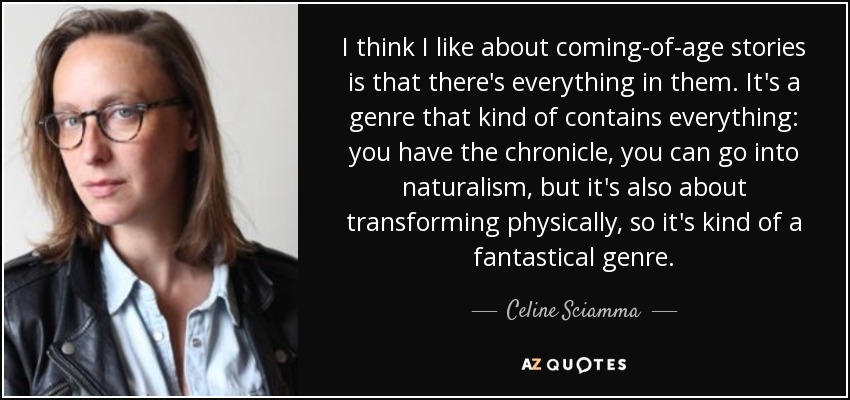 I think I like about coming-of-age stories is that there's everything in them. It's a genre that kind of contains everything: you have the chronicle, you can go into naturalism, but it's also about transforming physically, so it's kind of a fantastical genre. - Celine Sciamma