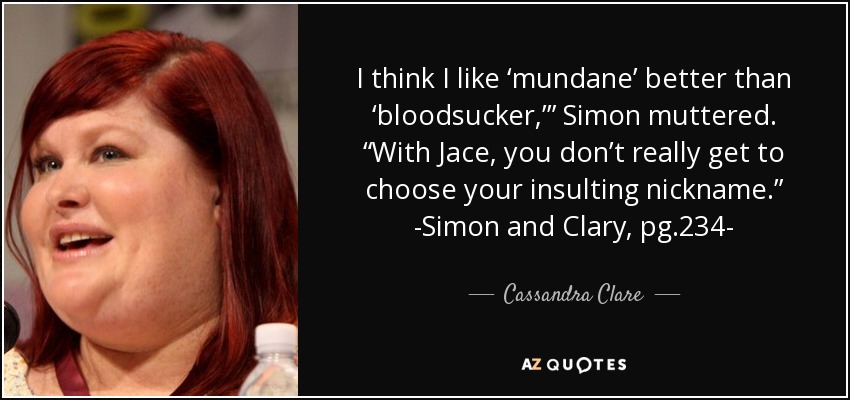 I think I like ‘mundane’ better than ‘bloodsucker,’” Simon muttered. “With Jace, you don’t really get to choose your insulting nickname.” -Simon and Clary, pg.234- - Cassandra Clare