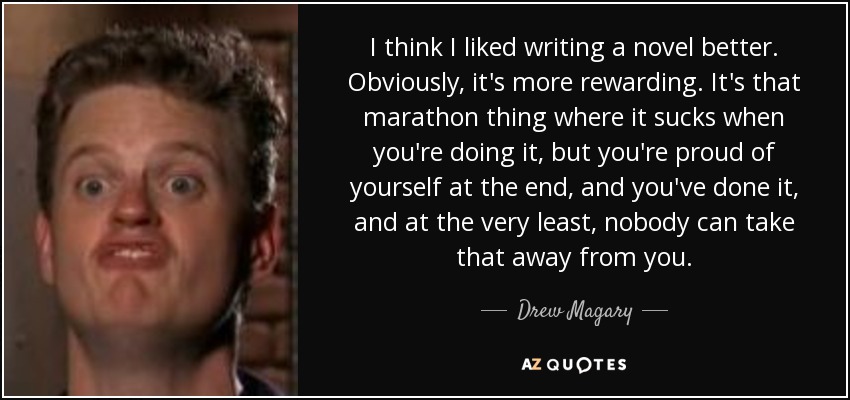I think I liked writing a novel better. Obviously, it's more rewarding. It's that marathon thing where it sucks when you're doing it, but you're proud of yourself at the end, and you've done it, and at the very least, nobody can take that away from you. - Drew Magary