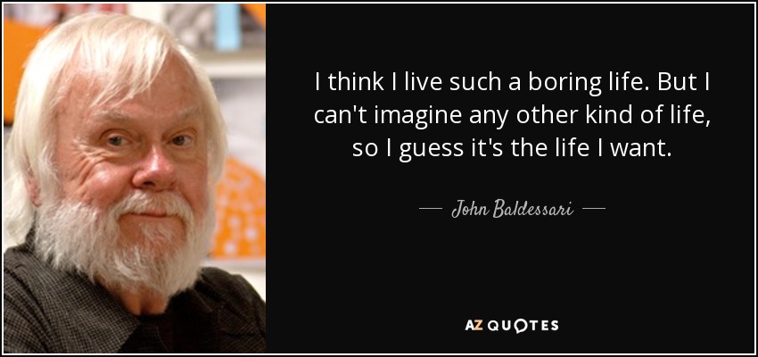 I think I live such a boring life. But I can't imagine any other kind of life, so I guess it's the life I want. - John Baldessari