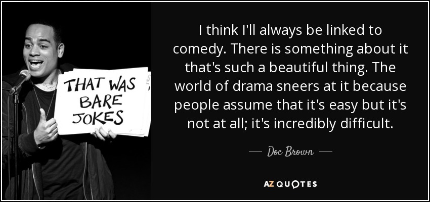 I think I'll always be linked to comedy. There is something about it that's such a beautiful thing. The world of drama sneers at it because people assume that it's easy but it's not at all; it's incredibly difficult. - Doc Brown