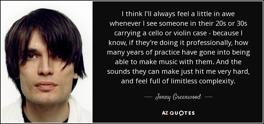 I think I'll always feel a little in awe whenever I see someone in their 20s or 30s carrying a cello or violin case - because I know, if they're doing it professionally, how many years of practice have gone into being able to make music with them. And the sounds they can make just hit me very hard, and feel full of limitless complexity. - Jonny Greenwood