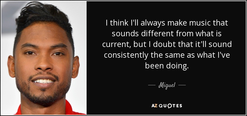 I think I'll always make music that sounds different from what is current, but I doubt that it'll sound consistently the same as what I've been doing. - Miguel