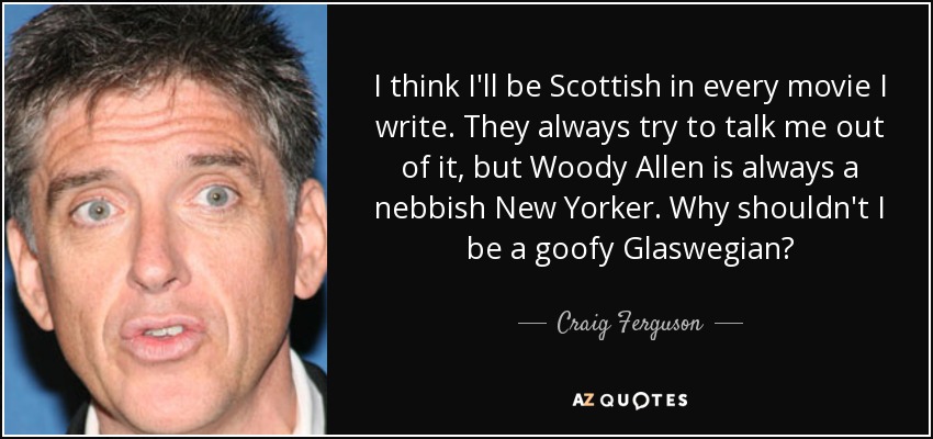 I think I'll be Scottish in every movie I write. They always try to talk me out of it, but Woody Allen is always a nebbish New Yorker. Why shouldn't I be a goofy Glaswegian? - Craig Ferguson