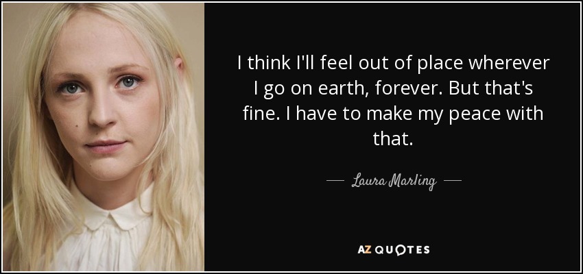I think I'll feel out of place wherever I go on earth, forever. But that's fine. I have to make my peace with that. - Laura Marling