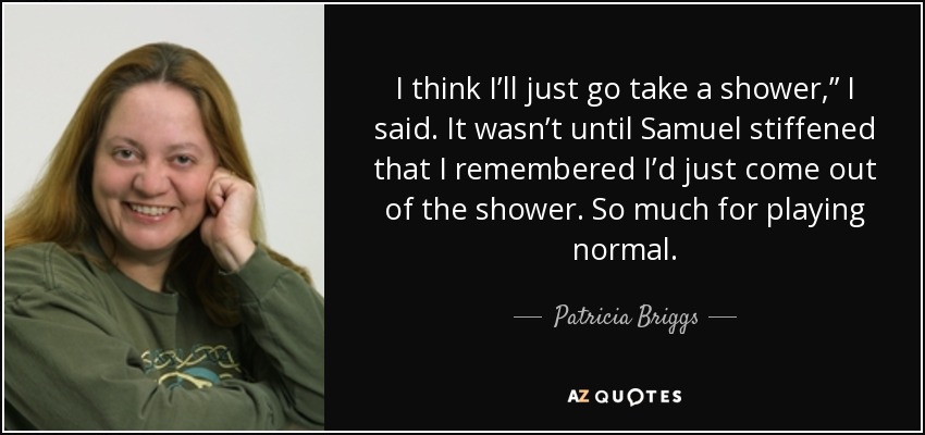 I think I’ll just go take a shower,” I said. It wasn’t until Samuel stiffened that I remembered I’d just come out of the shower. So much for playing normal. - Patricia Briggs