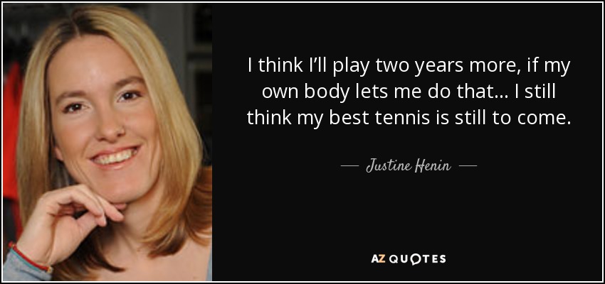 I think I’ll play two years more, if my own body lets me do that... I still think my best tennis is still to come. - Justine Henin