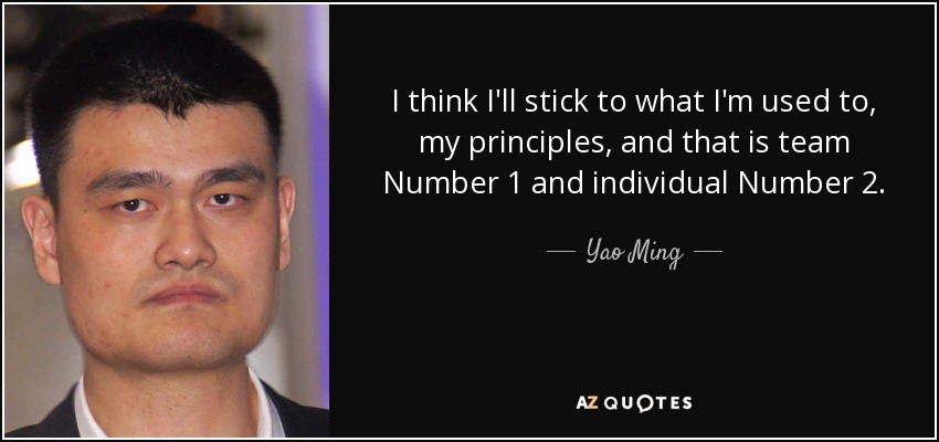I think I'll stick to what I'm used to, my principles, and that is team Number 1 and individual Number 2. - Yao Ming