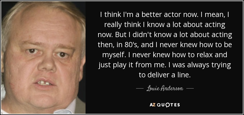 I think I'm a better actor now. I mean, I really think I know a lot about acting now. But I didn't know a lot about acting then, in 80's, and I never knew how to be myself. I never knew how to relax and just play it from me. I was always trying to deliver a line. - Louie Anderson