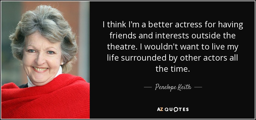 I think I'm a better actress for having friends and interests outside the theatre. I wouldn't want to live my life surrounded by other actors all the time. - Penelope Keith