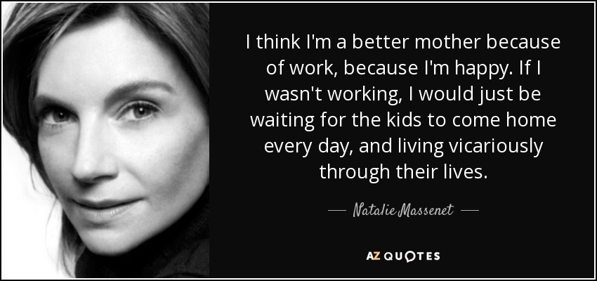 I think I'm a better mother because of work, because I'm happy. If I wasn't working, I would just be waiting for the kids to come home every day, and living vicariously through their lives. - Natalie Massenet