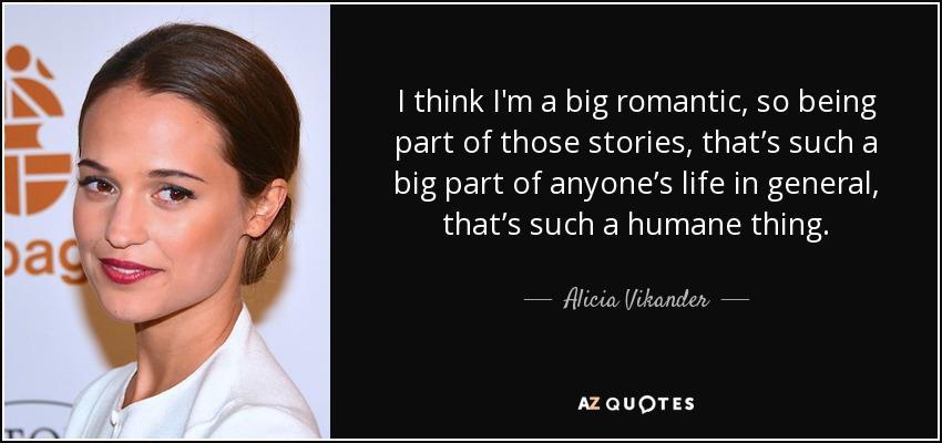 I think I'm a big romantic, so being part of those stories, that’s such a big part of anyone’s life in general, that’s such a humane thing. - Alicia Vikander