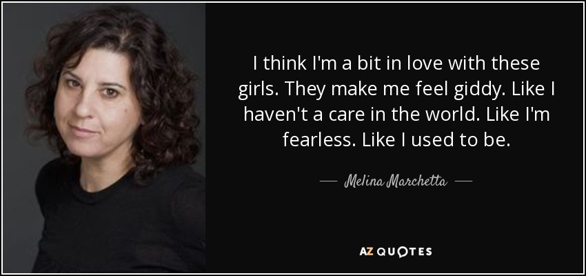 I think I'm a bit in love with these girls. They make me feel giddy. Like I haven't a care in the world. Like I'm fearless. Like I used to be. - Melina Marchetta