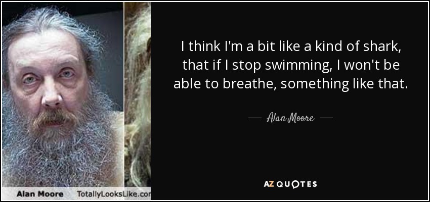 I think I'm a bit like a kind of shark, that if I stop swimming, I won't be able to breathe, something like that. - Alan Moore