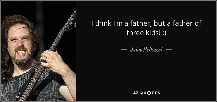 I think I'm a father, but a father of three kids! :) - John Petrucci