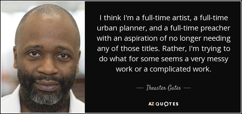 I think I'm a full-time artist, a full-time urban planner, and a full-time preacher with an aspiration of no longer needing any of those titles. Rather, I'm trying to do what for some seems a very messy work or a complicated work. - Theaster Gates