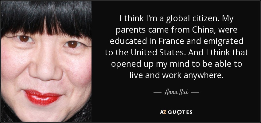 I think I'm a global citizen. My parents came from China, were educated in France and emigrated to the United States. And I think that opened up my mind to be able to live and work anywhere. - Anna Sui