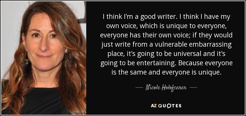 I think I'm a good writer. I think I have my own voice, which is unique to everyone, everyone has their own voice; if they would just write from a vulnerable embarrassing place, it's going to be universal and it's going to be entertaining. Because everyone is the same and everyone is unique. - Nicole Holofcener