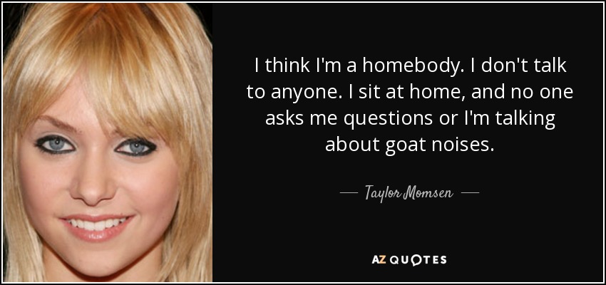I think I'm a homebody. I don't talk to anyone. I sit at home, and no one asks me questions or I'm talking about goat noises. - Taylor Momsen