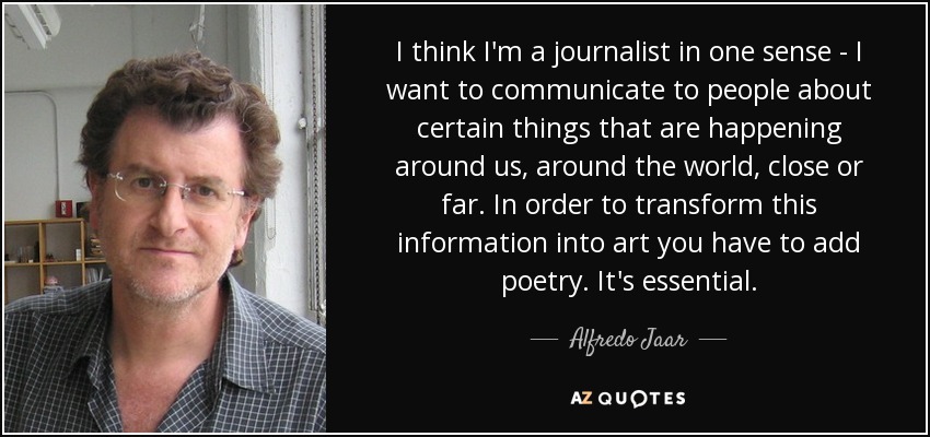 I think I'm a journalist in one sense - I want to communicate to people about certain things that are happening around us, around the world, close or far. In order to transform this information into art you have to add poetry. It's essential. - Alfredo Jaar