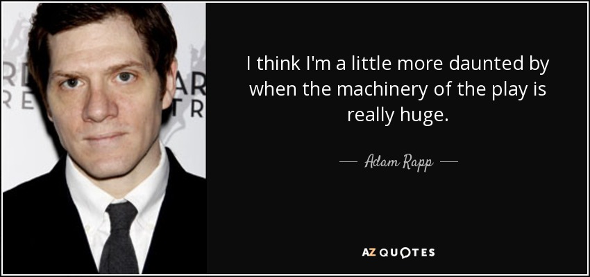 I think I'm a little more daunted by when the machinery of the play is really huge. - Adam Rapp