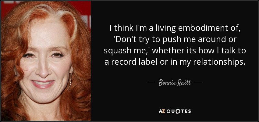 I think I'm a living embodiment of, 'Don't try to push me around or squash me,' whether its how I talk to a record label or in my relationships. - Bonnie Raitt