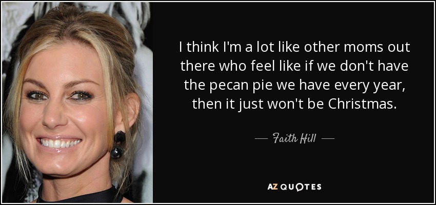I think I'm a lot like other moms out there who feel like if we don't have the pecan pie we have every year, then it just won't be Christmas. - Faith Hill