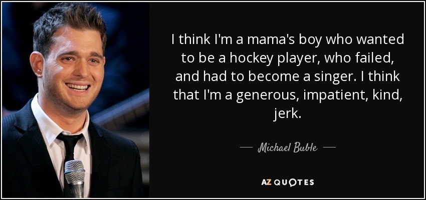 I think I'm a mama's boy who wanted to be a hockey player, who failed, and had to become a singer. I think that I'm a generous, impatient, kind, jerk. - Michael Buble