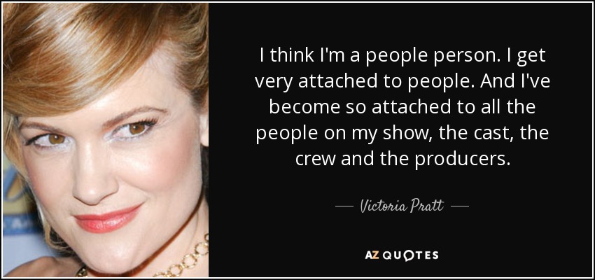 I think I'm a people person. I get very attached to people. And I've become so attached to all the people on my show, the cast, the crew and the producers. - Victoria Pratt