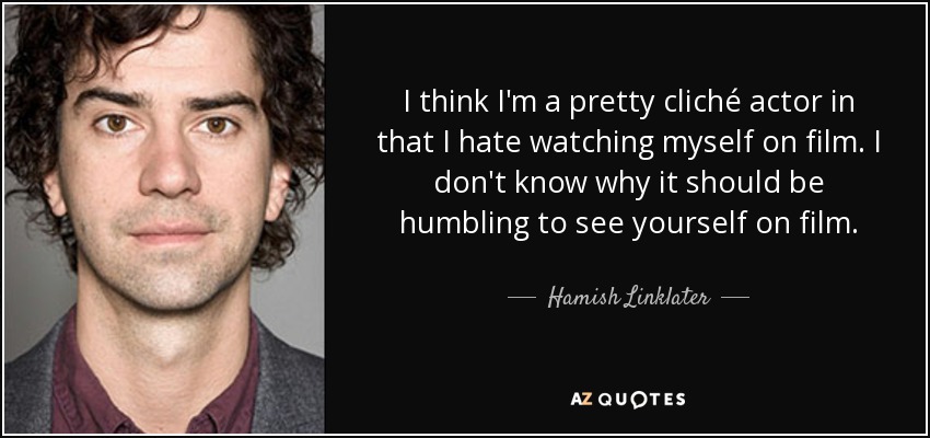 I think I'm a pretty cliché actor in that I hate watching myself on film. I don't know why it should be humbling to see yourself on film. - Hamish Linklater