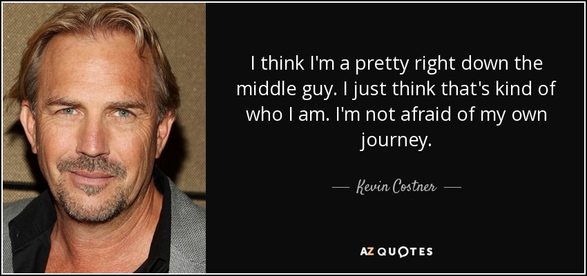 I think I'm a pretty right down the middle guy. I just think that's kind of who I am. I'm not afraid of my own journey. - Kevin Costner