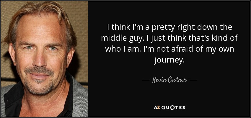 I think I'm a pretty right down the middle guy. I just think that's kind of who I am. I'm not afraid of my own journey. - Kevin Costner