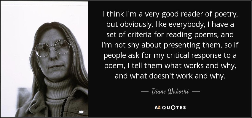 I think I'm a very good reader of poetry, but obviously, like everybody, I have a set of criteria for reading poems, and I'm not shy about presenting them, so if people ask for my critical response to a poem, I tell them what works and why, and what doesn't work and why. - Diane Wakoski