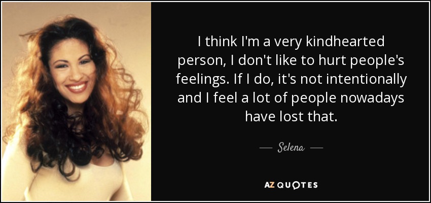 I think I'm a very kindhearted person, I don't like to hurt people's feelings. If I do, it's not intentionally and I feel a lot of people nowadays have lost that. - Selena