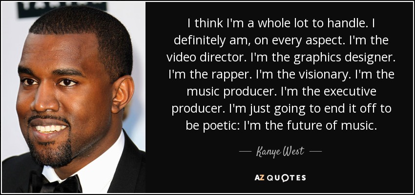 I think I'm a whole lot to handle. I definitely am, on every aspect. I'm the video director. I'm the graphics designer. I'm the rapper. I'm the visionary. I'm the music producer. I'm the executive producer. I'm just going to end it off to be poetic: I'm the future of music. - Kanye West