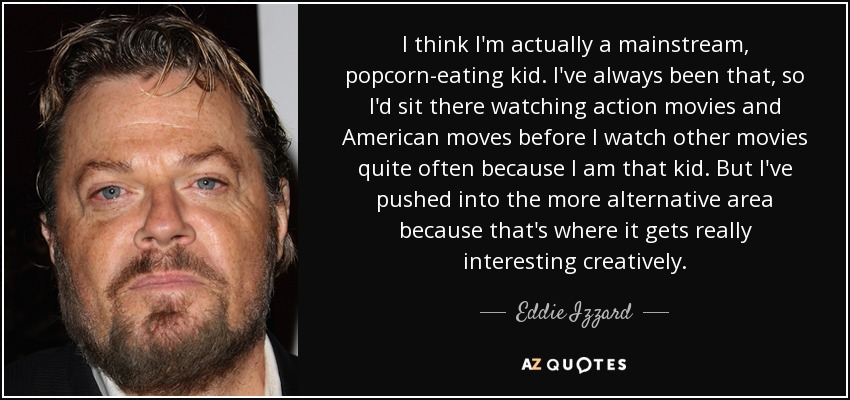 I think I'm actually a mainstream, popcorn-eating kid. I've always been that, so I'd sit there watching action movies and American moves before I watch other movies quite often because I am that kid. But I've pushed into the more alternative area because that's where it gets really interesting creatively. - Eddie Izzard